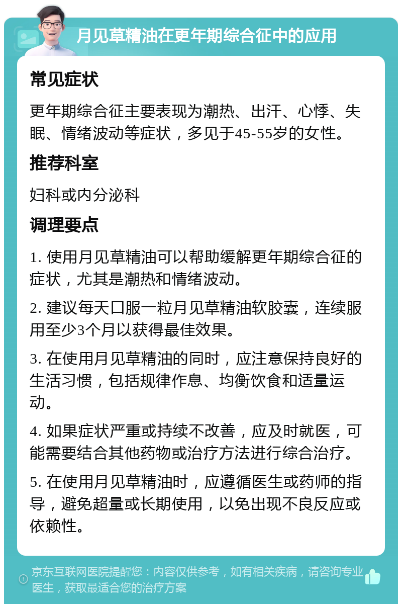 月见草精油在更年期综合征中的应用 常见症状 更年期综合征主要表现为潮热、出汗、心悸、失眠、情绪波动等症状，多见于45-55岁的女性。 推荐科室 妇科或内分泌科 调理要点 1. 使用月见草精油可以帮助缓解更年期综合征的症状，尤其是潮热和情绪波动。 2. 建议每天口服一粒月见草精油软胶囊，连续服用至少3个月以获得最佳效果。 3. 在使用月见草精油的同时，应注意保持良好的生活习惯，包括规律作息、均衡饮食和适量运动。 4. 如果症状严重或持续不改善，应及时就医，可能需要结合其他药物或治疗方法进行综合治疗。 5. 在使用月见草精油时，应遵循医生或药师的指导，避免超量或长期使用，以免出现不良反应或依赖性。