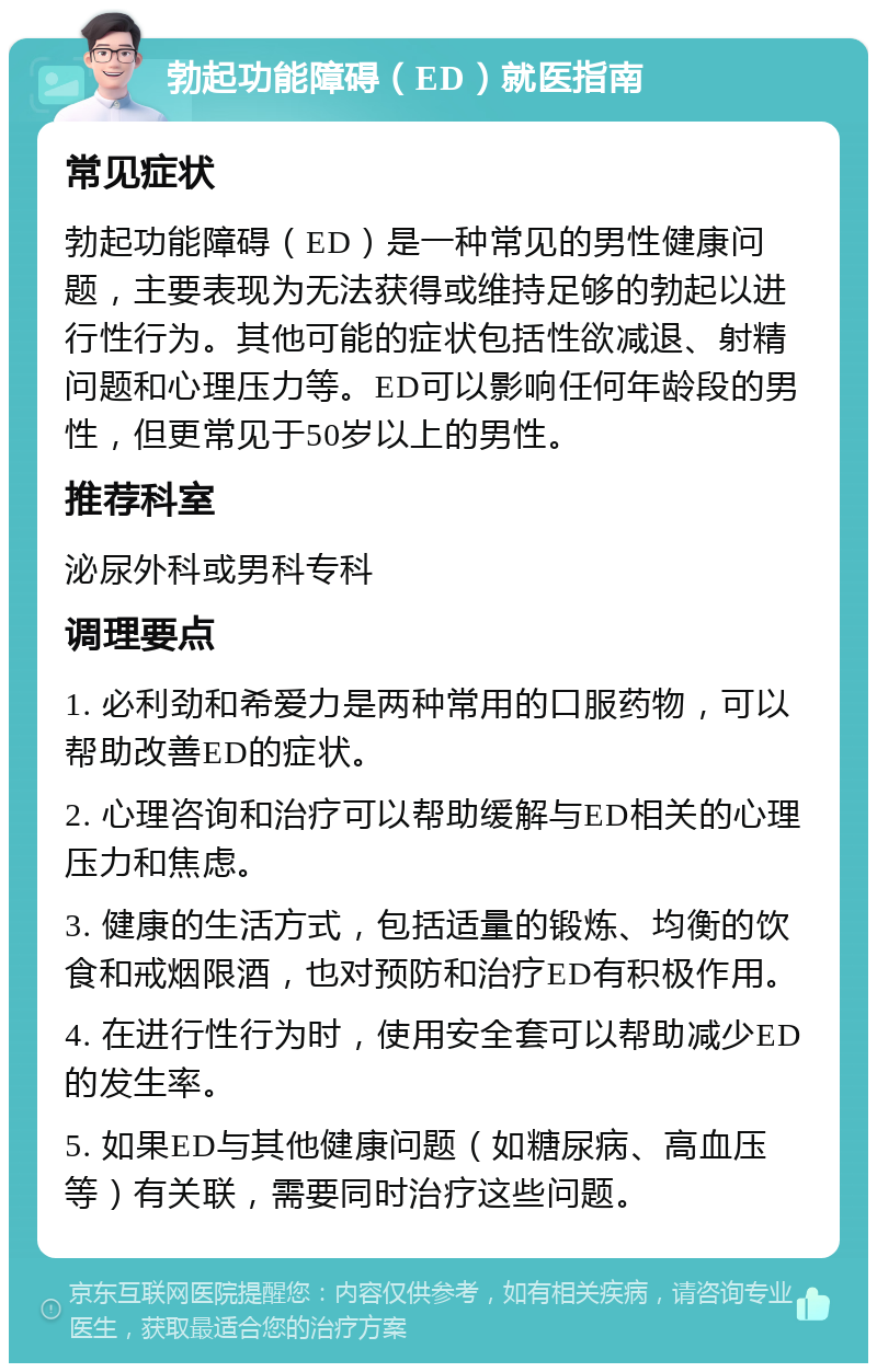 勃起功能障碍（ED）就医指南 常见症状 勃起功能障碍（ED）是一种常见的男性健康问题，主要表现为无法获得或维持足够的勃起以进行性行为。其他可能的症状包括性欲减退、射精问题和心理压力等。ED可以影响任何年龄段的男性，但更常见于50岁以上的男性。 推荐科室 泌尿外科或男科专科 调理要点 1. 必利劲和希爱力是两种常用的口服药物，可以帮助改善ED的症状。 2. 心理咨询和治疗可以帮助缓解与ED相关的心理压力和焦虑。 3. 健康的生活方式，包括适量的锻炼、均衡的饮食和戒烟限酒，也对预防和治疗ED有积极作用。 4. 在进行性行为时，使用安全套可以帮助减少ED的发生率。 5. 如果ED与其他健康问题（如糖尿病、高血压等）有关联，需要同时治疗这些问题。