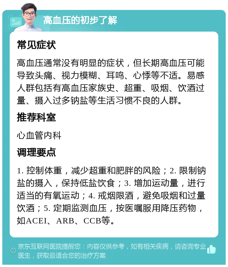 高血压的初步了解 常见症状 高血压通常没有明显的症状，但长期高血压可能导致头痛、视力模糊、耳鸣、心悸等不适。易感人群包括有高血压家族史、超重、吸烟、饮酒过量、摄入过多钠盐等生活习惯不良的人群。 推荐科室 心血管内科 调理要点 1. 控制体重，减少超重和肥胖的风险；2. 限制钠盐的摄入，保持低盐饮食；3. 增加运动量，进行适当的有氧运动；4. 戒烟限酒，避免吸烟和过量饮酒；5. 定期监测血压，按医嘱服用降压药物，如ACEI、ARB、CCB等。