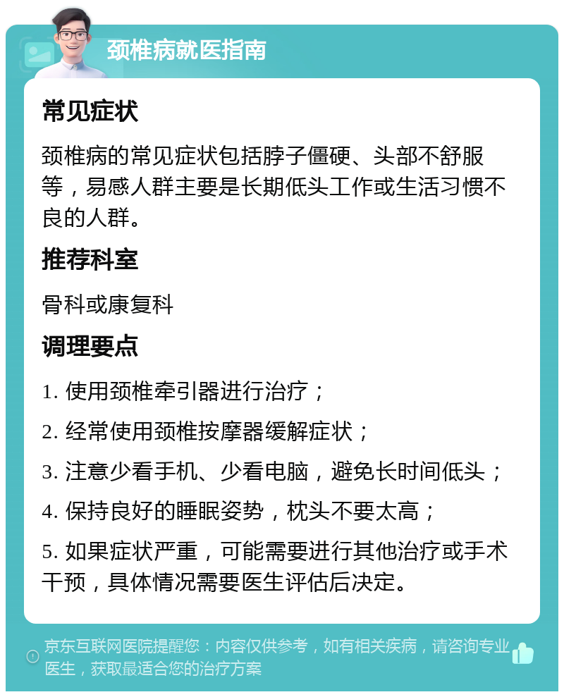 颈椎病就医指南 常见症状 颈椎病的常见症状包括脖子僵硬、头部不舒服等，易感人群主要是长期低头工作或生活习惯不良的人群。 推荐科室 骨科或康复科 调理要点 1. 使用颈椎牵引器进行治疗； 2. 经常使用颈椎按摩器缓解症状； 3. 注意少看手机、少看电脑，避免长时间低头； 4. 保持良好的睡眠姿势，枕头不要太高； 5. 如果症状严重，可能需要进行其他治疗或手术干预，具体情况需要医生评估后决定。