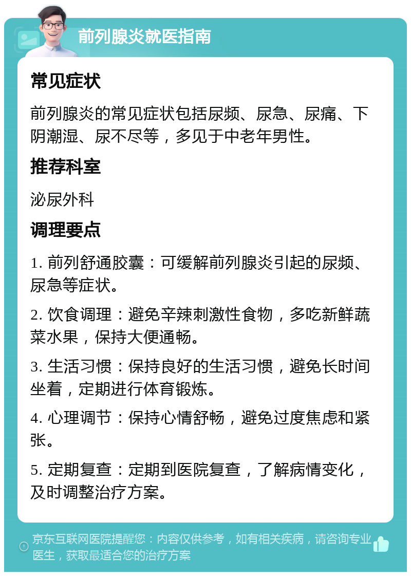 前列腺炎就医指南 常见症状 前列腺炎的常见症状包括尿频、尿急、尿痛、下阴潮湿、尿不尽等，多见于中老年男性。 推荐科室 泌尿外科 调理要点 1. 前列舒通胶囊：可缓解前列腺炎引起的尿频、尿急等症状。 2. 饮食调理：避免辛辣刺激性食物，多吃新鲜蔬菜水果，保持大便通畅。 3. 生活习惯：保持良好的生活习惯，避免长时间坐着，定期进行体育锻炼。 4. 心理调节：保持心情舒畅，避免过度焦虑和紧张。 5. 定期复查：定期到医院复查，了解病情变化，及时调整治疗方案。