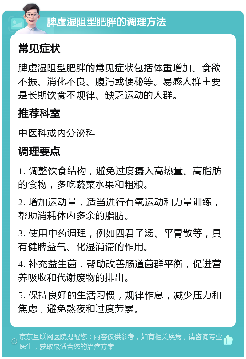 脾虚湿阻型肥胖的调理方法 常见症状 脾虚湿阻型肥胖的常见症状包括体重增加、食欲不振、消化不良、腹泻或便秘等。易感人群主要是长期饮食不规律、缺乏运动的人群。 推荐科室 中医科或内分泌科 调理要点 1. 调整饮食结构，避免过度摄入高热量、高脂肪的食物，多吃蔬菜水果和粗粮。 2. 增加运动量，适当进行有氧运动和力量训练，帮助消耗体内多余的脂肪。 3. 使用中药调理，例如四君子汤、平胃散等，具有健脾益气、化湿消滞的作用。 4. 补充益生菌，帮助改善肠道菌群平衡，促进营养吸收和代谢废物的排出。 5. 保持良好的生活习惯，规律作息，减少压力和焦虑，避免熬夜和过度劳累。