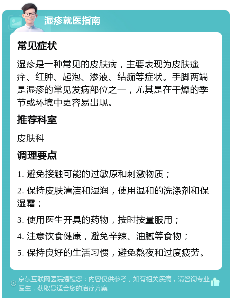 湿疹就医指南 常见症状 湿疹是一种常见的皮肤病，主要表现为皮肤瘙痒、红肿、起泡、渗液、结痂等症状。手脚两端是湿疹的常见发病部位之一，尤其是在干燥的季节或环境中更容易出现。 推荐科室 皮肤科 调理要点 1. 避免接触可能的过敏原和刺激物质； 2. 保持皮肤清洁和湿润，使用温和的洗涤剂和保湿霜； 3. 使用医生开具的药物，按时按量服用； 4. 注意饮食健康，避免辛辣、油腻等食物； 5. 保持良好的生活习惯，避免熬夜和过度疲劳。