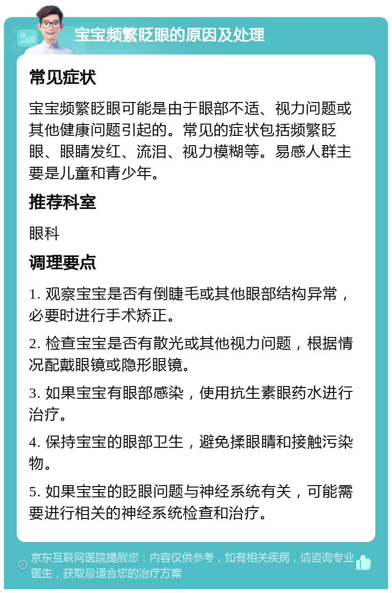 宝宝频繁眨眼的原因及处理 常见症状 宝宝频繁眨眼可能是由于眼部不适、视力问题或其他健康问题引起的。常见的症状包括频繁眨眼、眼睛发红、流泪、视力模糊等。易感人群主要是儿童和青少年。 推荐科室 眼科 调理要点 1. 观察宝宝是否有倒睫毛或其他眼部结构异常，必要时进行手术矫正。 2. 检查宝宝是否有散光或其他视力问题，根据情况配戴眼镜或隐形眼镜。 3. 如果宝宝有眼部感染，使用抗生素眼药水进行治疗。 4. 保持宝宝的眼部卫生，避免揉眼睛和接触污染物。 5. 如果宝宝的眨眼问题与神经系统有关，可能需要进行相关的神经系统检查和治疗。