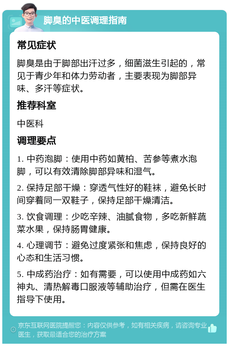 脚臭的中医调理指南 常见症状 脚臭是由于脚部出汗过多，细菌滋生引起的，常见于青少年和体力劳动者，主要表现为脚部异味、多汗等症状。 推荐科室 中医科 调理要点 1. 中药泡脚：使用中药如黄柏、苦参等煮水泡脚，可以有效清除脚部异味和湿气。 2. 保持足部干燥：穿透气性好的鞋袜，避免长时间穿着同一双鞋子，保持足部干燥清洁。 3. 饮食调理：少吃辛辣、油腻食物，多吃新鲜蔬菜水果，保持肠胃健康。 4. 心理调节：避免过度紧张和焦虑，保持良好的心态和生活习惯。 5. 中成药治疗：如有需要，可以使用中成药如六神丸、清热解毒口服液等辅助治疗，但需在医生指导下使用。