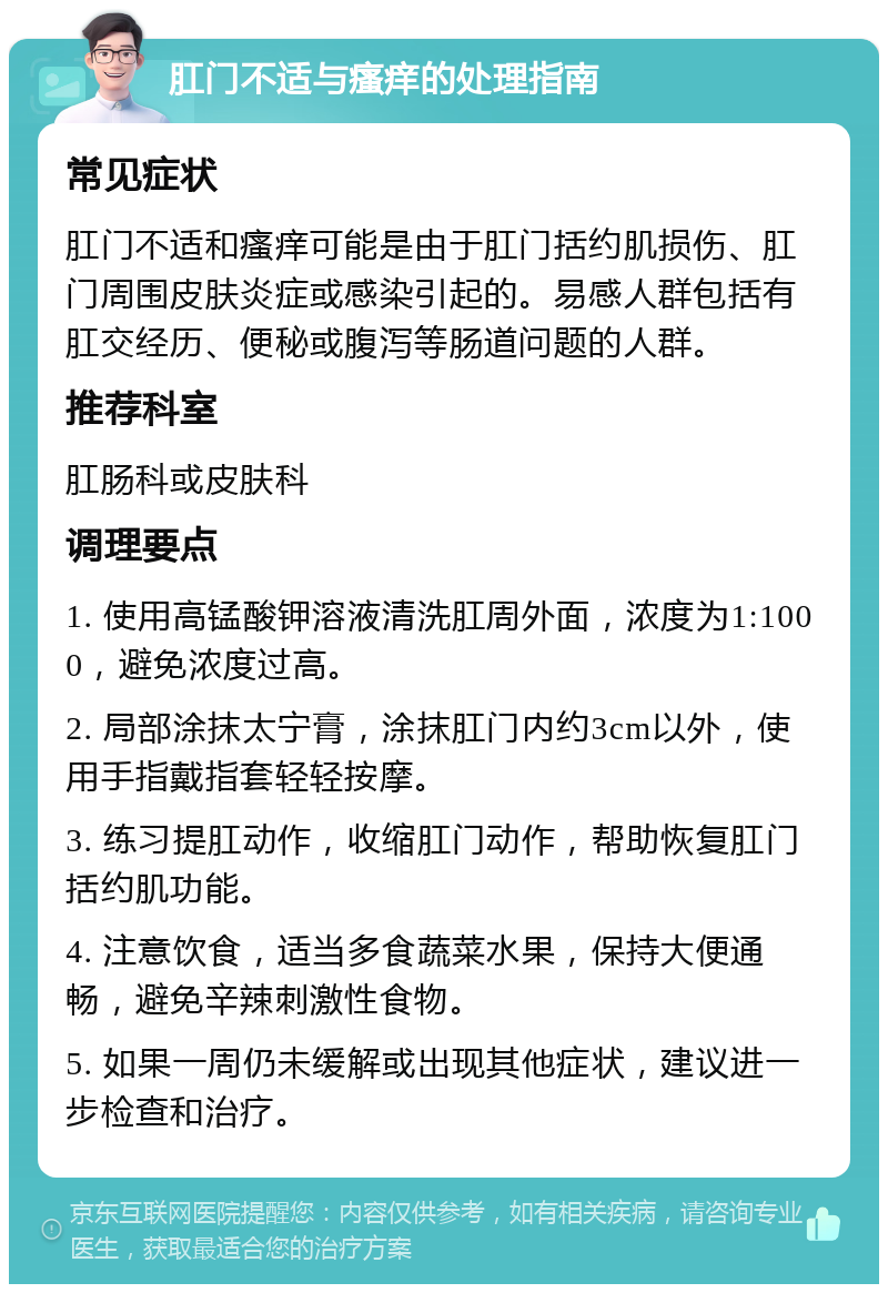 肛门不适与瘙痒的处理指南 常见症状 肛门不适和瘙痒可能是由于肛门括约肌损伤、肛门周围皮肤炎症或感染引起的。易感人群包括有肛交经历、便秘或腹泻等肠道问题的人群。 推荐科室 肛肠科或皮肤科 调理要点 1. 使用高锰酸钾溶液清洗肛周外面，浓度为1:1000，避免浓度过高。 2. 局部涂抹太宁膏，涂抹肛门内约3cm以外，使用手指戴指套轻轻按摩。 3. 练习提肛动作，收缩肛门动作，帮助恢复肛门括约肌功能。 4. 注意饮食，适当多食蔬菜水果，保持大便通畅，避免辛辣刺激性食物。 5. 如果一周仍未缓解或出现其他症状，建议进一步检查和治疗。