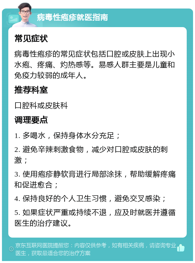 病毒性疱疹就医指南 常见症状 病毒性疱疹的常见症状包括口腔或皮肤上出现小水疱、疼痛、灼热感等。易感人群主要是儿童和免疫力较弱的成年人。 推荐科室 口腔科或皮肤科 调理要点 1. 多喝水，保持身体水分充足； 2. 避免辛辣刺激食物，减少对口腔或皮肤的刺激； 3. 使用疱疹静软膏进行局部涂抹，帮助缓解疼痛和促进愈合； 4. 保持良好的个人卫生习惯，避免交叉感染； 5. 如果症状严重或持续不退，应及时就医并遵循医生的治疗建议。