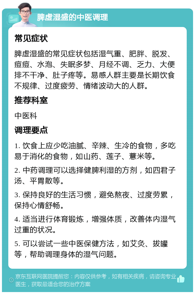 脾虚湿盛的中医调理 常见症状 脾虚湿盛的常见症状包括湿气重、肥胖、脱发、痘痘、水泡、失眠多梦、月经不调、乏力、大便排不干净、肚子疼等。易感人群主要是长期饮食不规律、过度疲劳、情绪波动大的人群。 推荐科室 中医科 调理要点 1. 饮食上应少吃油腻、辛辣、生冷的食物，多吃易于消化的食物，如山药、莲子、薏米等。 2. 中药调理可以选择健脾利湿的方剂，如四君子汤、平胃散等。 3. 保持良好的生活习惯，避免熬夜、过度劳累，保持心情舒畅。 4. 适当进行体育锻炼，增强体质，改善体内湿气过重的状况。 5. 可以尝试一些中医保健方法，如艾灸、拔罐等，帮助调理身体的湿气问题。