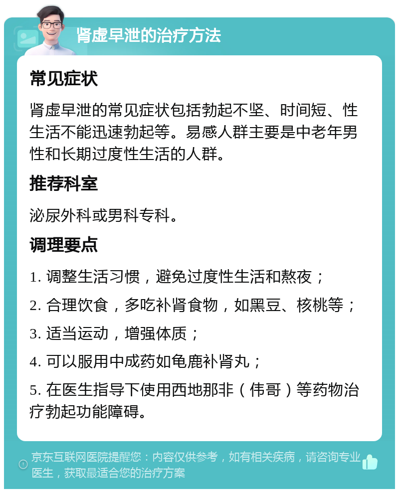 肾虚早泄的治疗方法 常见症状 肾虚早泄的常见症状包括勃起不坚、时间短、性生活不能迅速勃起等。易感人群主要是中老年男性和长期过度性生活的人群。 推荐科室 泌尿外科或男科专科。 调理要点 1. 调整生活习惯，避免过度性生活和熬夜； 2. 合理饮食，多吃补肾食物，如黑豆、核桃等； 3. 适当运动，增强体质； 4. 可以服用中成药如龟鹿补肾丸； 5. 在医生指导下使用西地那非（伟哥）等药物治疗勃起功能障碍。