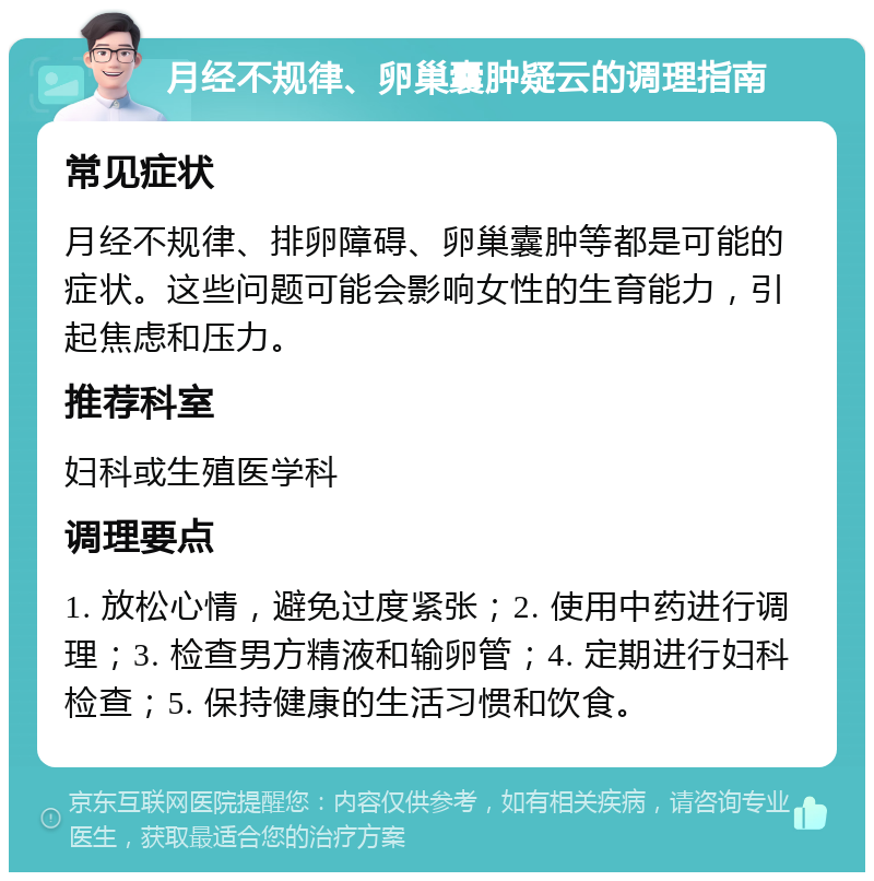 月经不规律、卵巢囊肿疑云的调理指南 常见症状 月经不规律、排卵障碍、卵巢囊肿等都是可能的症状。这些问题可能会影响女性的生育能力，引起焦虑和压力。 推荐科室 妇科或生殖医学科 调理要点 1. 放松心情，避免过度紧张；2. 使用中药进行调理；3. 检查男方精液和输卵管；4. 定期进行妇科检查；5. 保持健康的生活习惯和饮食。