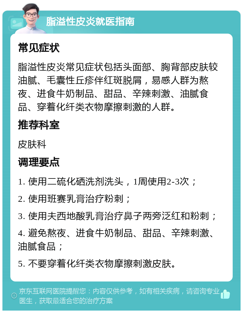 脂溢性皮炎就医指南 常见症状 脂溢性皮炎常见症状包括头面部、胸背部皮肤较油腻、毛囊性丘疹伴红斑脱屑，易感人群为熬夜、进食牛奶制品、甜品、辛辣刺激、油腻食品、穿着化纤类衣物摩擦刺激的人群。 推荐科室 皮肤科 调理要点 1. 使用二硫化硒洗剂洗头，1周使用2-3次； 2. 使用班赛乳膏治疗粉刺； 3. 使用夫西地酸乳膏治疗鼻子两旁泛红和粉刺； 4. 避免熬夜、进食牛奶制品、甜品、辛辣刺激、油腻食品； 5. 不要穿着化纤类衣物摩擦刺激皮肤。