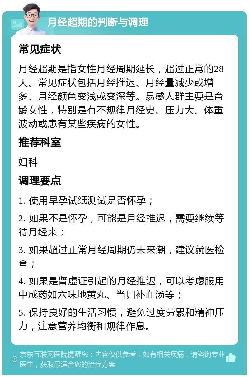 月经超期的判断与调理 常见症状 月经超期是指女性月经周期延长，超过正常的28天。常见症状包括月经推迟、月经量减少或增多、月经颜色变浅或变深等。易感人群主要是育龄女性，特别是有不规律月经史、压力大、体重波动或患有某些疾病的女性。 推荐科室 妇科 调理要点 1. 使用早孕试纸测试是否怀孕； 2. 如果不是怀孕，可能是月经推迟，需要继续等待月经来； 3. 如果超过正常月经周期仍未来潮，建议就医检查； 4. 如果是肾虚证引起的月经推迟，可以考虑服用中成药如六味地黄丸、当归补血汤等； 5. 保持良好的生活习惯，避免过度劳累和精神压力，注意营养均衡和规律作息。