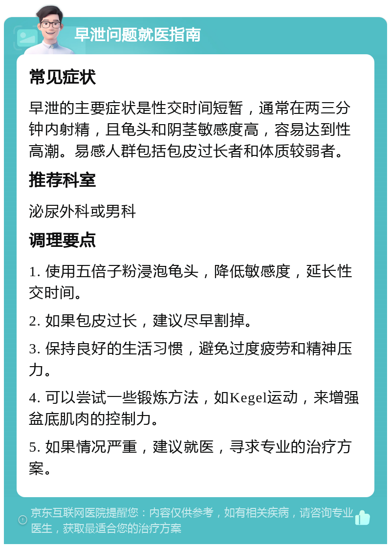 早泄问题就医指南 常见症状 早泄的主要症状是性交时间短暂，通常在两三分钟内射精，且龟头和阴茎敏感度高，容易达到性高潮。易感人群包括包皮过长者和体质较弱者。 推荐科室 泌尿外科或男科 调理要点 1. 使用五倍子粉浸泡龟头，降低敏感度，延长性交时间。 2. 如果包皮过长，建议尽早割掉。 3. 保持良好的生活习惯，避免过度疲劳和精神压力。 4. 可以尝试一些锻炼方法，如Kegel运动，来增强盆底肌肉的控制力。 5. 如果情况严重，建议就医，寻求专业的治疗方案。