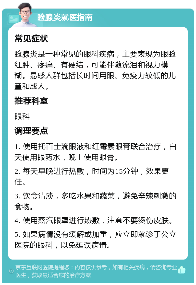 睑腺炎就医指南 常见症状 睑腺炎是一种常见的眼科疾病，主要表现为眼睑红肿、疼痛、有硬结，可能伴随流泪和视力模糊。易感人群包括长时间用眼、免疫力较低的儿童和成人。 推荐科室 眼科 调理要点 1. 使用托百士滴眼液和红霉素眼膏联合治疗，白天使用眼药水，晚上使用眼膏。 2. 每天早晚进行热敷，时间为15分钟，效果更佳。 3. 饮食清淡，多吃水果和蔬菜，避免辛辣刺激的食物。 4. 使用蒸汽眼罩进行热敷，注意不要烫伤皮肤。 5. 如果病情没有缓解或加重，应立即就诊于公立医院的眼科，以免延误病情。