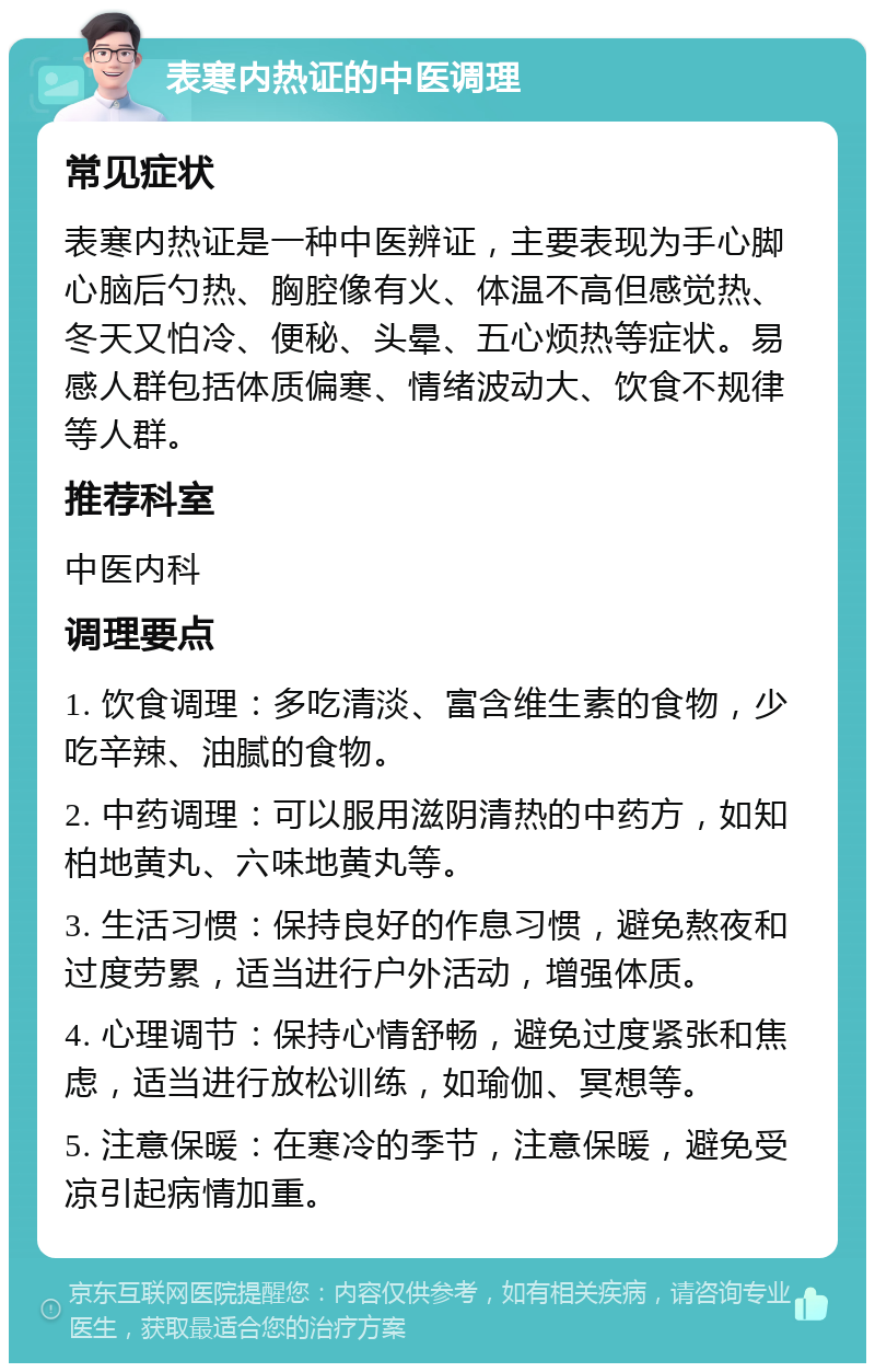 表寒内热证的中医调理 常见症状 表寒内热证是一种中医辨证，主要表现为手心脚心脑后勺热、胸腔像有火、体温不高但感觉热、冬天又怕冷、便秘、头晕、五心烦热等症状。易感人群包括体质偏寒、情绪波动大、饮食不规律等人群。 推荐科室 中医内科 调理要点 1. 饮食调理：多吃清淡、富含维生素的食物，少吃辛辣、油腻的食物。 2. 中药调理：可以服用滋阴清热的中药方，如知柏地黄丸、六味地黄丸等。 3. 生活习惯：保持良好的作息习惯，避免熬夜和过度劳累，适当进行户外活动，增强体质。 4. 心理调节：保持心情舒畅，避免过度紧张和焦虑，适当进行放松训练，如瑜伽、冥想等。 5. 注意保暖：在寒冷的季节，注意保暖，避免受凉引起病情加重。