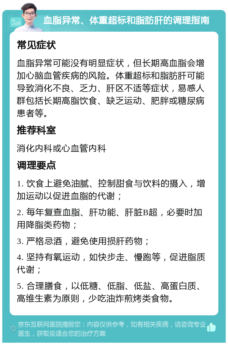 血脂异常、体重超标和脂肪肝的调理指南 常见症状 血脂异常可能没有明显症状，但长期高血脂会增加心脑血管疾病的风险。体重超标和脂肪肝可能导致消化不良、乏力、肝区不适等症状，易感人群包括长期高脂饮食、缺乏运动、肥胖或糖尿病患者等。 推荐科室 消化内科或心血管内科 调理要点 1. 饮食上避免油腻、控制甜食与饮料的摄入，增加运动以促进血脂的代谢； 2. 每年复查血脂、肝功能、肝脏B超，必要时加用降脂类药物； 3. 严格忌酒，避免使用损肝药物； 4. 坚持有氧运动，如快步走、慢跑等，促进脂质代谢； 5. 合理膳食，以低糖、低脂、低盐、高蛋白质、高维生素为原则，少吃油炸煎烤类食物。