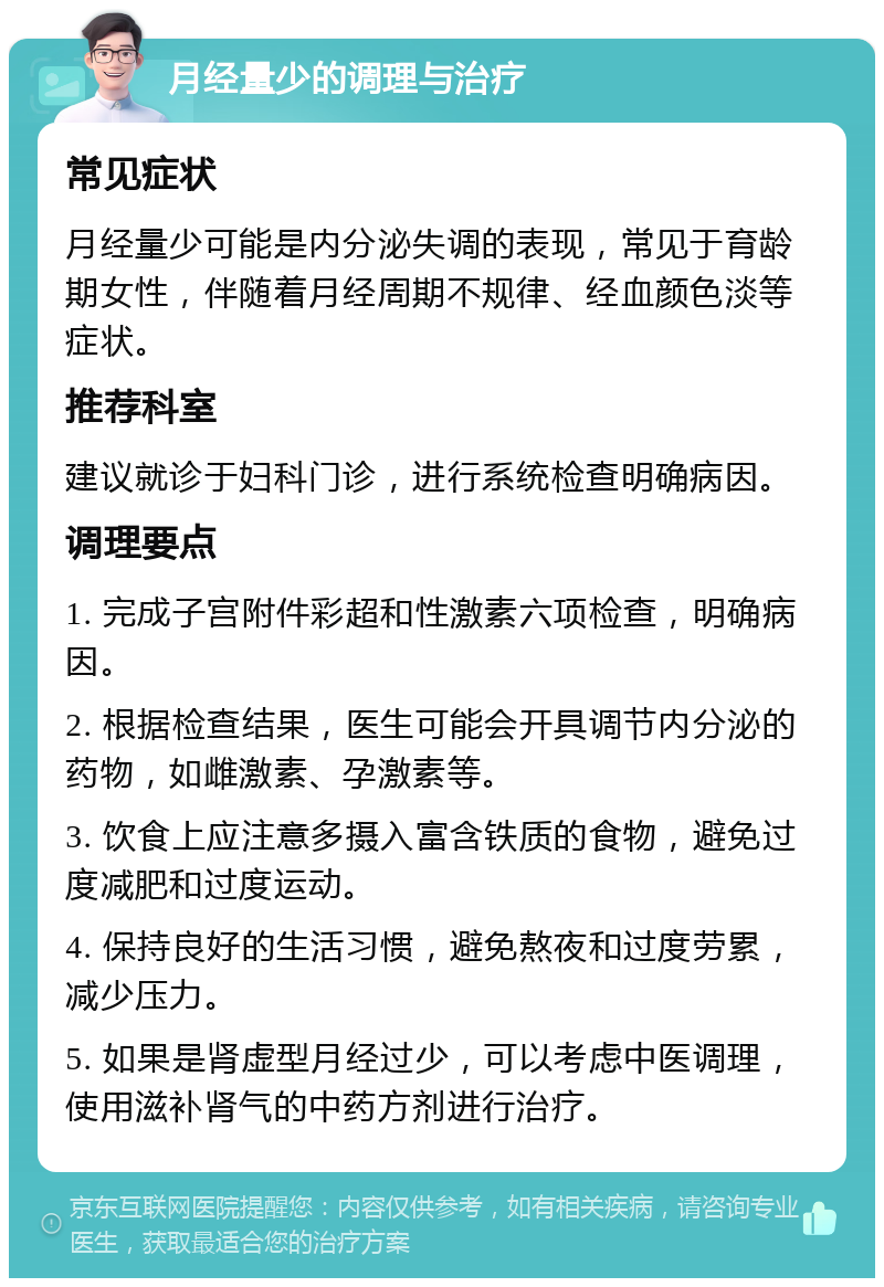 月经量少的调理与治疗 常见症状 月经量少可能是内分泌失调的表现，常见于育龄期女性，伴随着月经周期不规律、经血颜色淡等症状。 推荐科室 建议就诊于妇科门诊，进行系统检查明确病因。 调理要点 1. 完成子宫附件彩超和性激素六项检查，明确病因。 2. 根据检查结果，医生可能会开具调节内分泌的药物，如雌激素、孕激素等。 3. 饮食上应注意多摄入富含铁质的食物，避免过度减肥和过度运动。 4. 保持良好的生活习惯，避免熬夜和过度劳累，减少压力。 5. 如果是肾虚型月经过少，可以考虑中医调理，使用滋补肾气的中药方剂进行治疗。