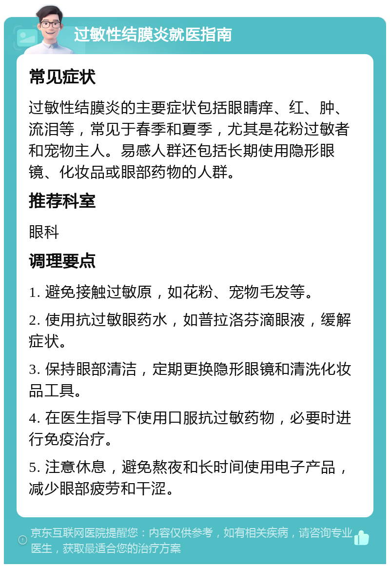 过敏性结膜炎就医指南 常见症状 过敏性结膜炎的主要症状包括眼睛痒、红、肿、流泪等，常见于春季和夏季，尤其是花粉过敏者和宠物主人。易感人群还包括长期使用隐形眼镜、化妆品或眼部药物的人群。 推荐科室 眼科 调理要点 1. 避免接触过敏原，如花粉、宠物毛发等。 2. 使用抗过敏眼药水，如普拉洛芬滴眼液，缓解症状。 3. 保持眼部清洁，定期更换隐形眼镜和清洗化妆品工具。 4. 在医生指导下使用口服抗过敏药物，必要时进行免疫治疗。 5. 注意休息，避免熬夜和长时间使用电子产品，减少眼部疲劳和干涩。