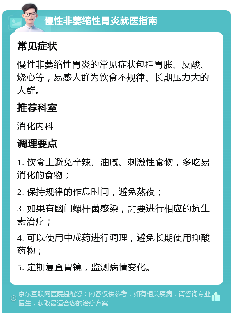 慢性非萎缩性胃炎就医指南 常见症状 慢性非萎缩性胃炎的常见症状包括胃胀、反酸、烧心等，易感人群为饮食不规律、长期压力大的人群。 推荐科室 消化内科 调理要点 1. 饮食上避免辛辣、油腻、刺激性食物，多吃易消化的食物； 2. 保持规律的作息时间，避免熬夜； 3. 如果有幽门螺杆菌感染，需要进行相应的抗生素治疗； 4. 可以使用中成药进行调理，避免长期使用抑酸药物； 5. 定期复查胃镜，监测病情变化。