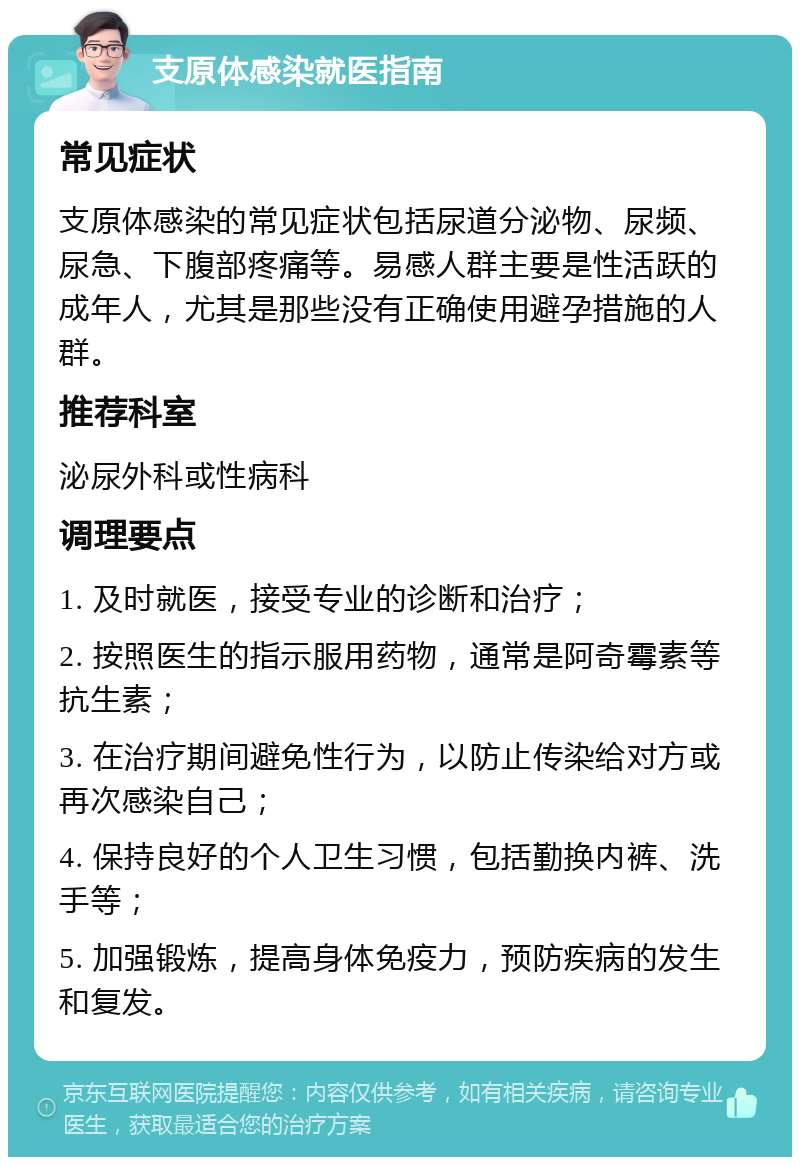 支原体感染就医指南 常见症状 支原体感染的常见症状包括尿道分泌物、尿频、尿急、下腹部疼痛等。易感人群主要是性活跃的成年人，尤其是那些没有正确使用避孕措施的人群。 推荐科室 泌尿外科或性病科 调理要点 1. 及时就医，接受专业的诊断和治疗； 2. 按照医生的指示服用药物，通常是阿奇霉素等抗生素； 3. 在治疗期间避免性行为，以防止传染给对方或再次感染自己； 4. 保持良好的个人卫生习惯，包括勤换内裤、洗手等； 5. 加强锻炼，提高身体免疫力，预防疾病的发生和复发。