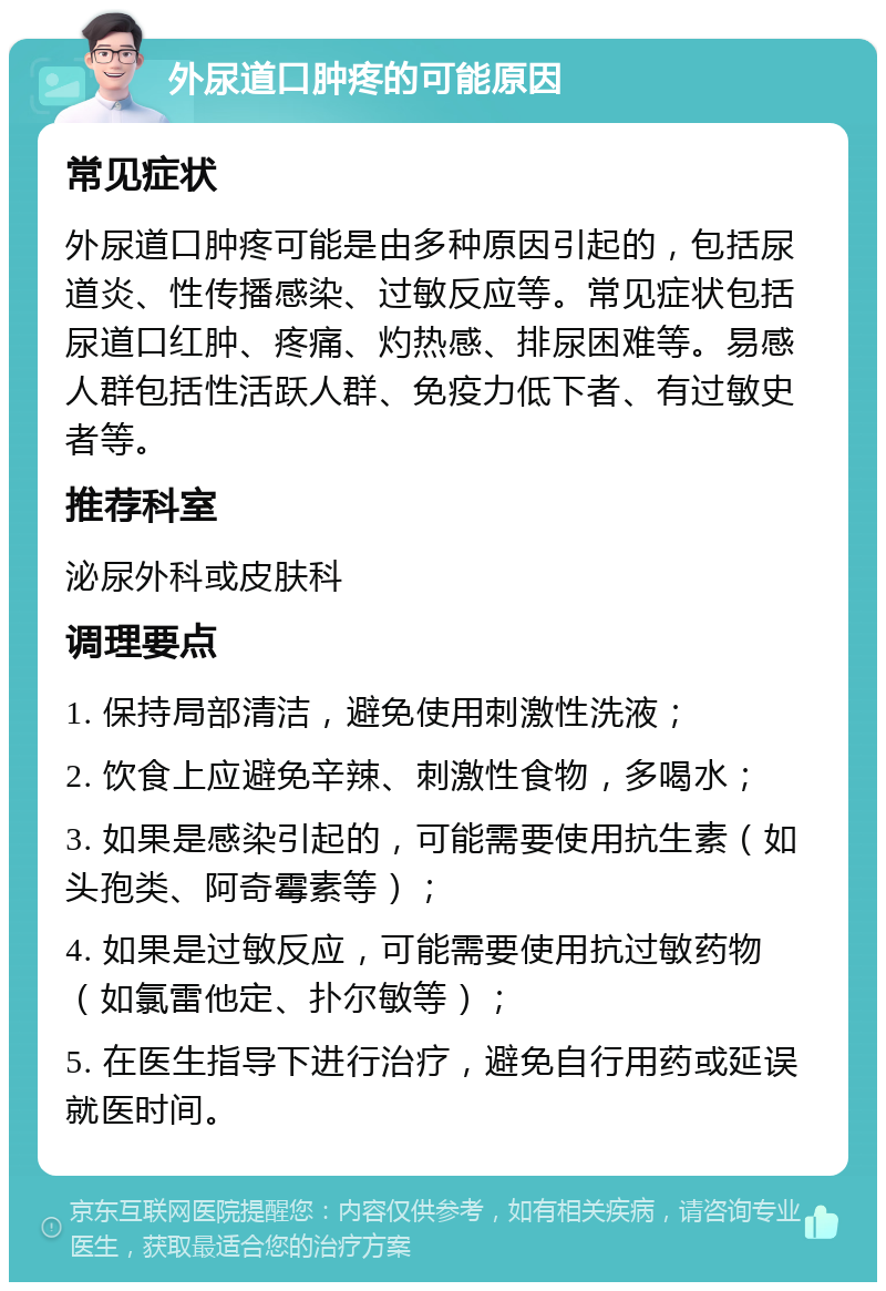 外尿道口肿疼的可能原因 常见症状 外尿道口肿疼可能是由多种原因引起的，包括尿道炎、性传播感染、过敏反应等。常见症状包括尿道口红肿、疼痛、灼热感、排尿困难等。易感人群包括性活跃人群、免疫力低下者、有过敏史者等。 推荐科室 泌尿外科或皮肤科 调理要点 1. 保持局部清洁，避免使用刺激性洗液； 2. 饮食上应避免辛辣、刺激性食物，多喝水； 3. 如果是感染引起的，可能需要使用抗生素（如头孢类、阿奇霉素等）； 4. 如果是过敏反应，可能需要使用抗过敏药物（如氯雷他定、扑尔敏等）； 5. 在医生指导下进行治疗，避免自行用药或延误就医时间。