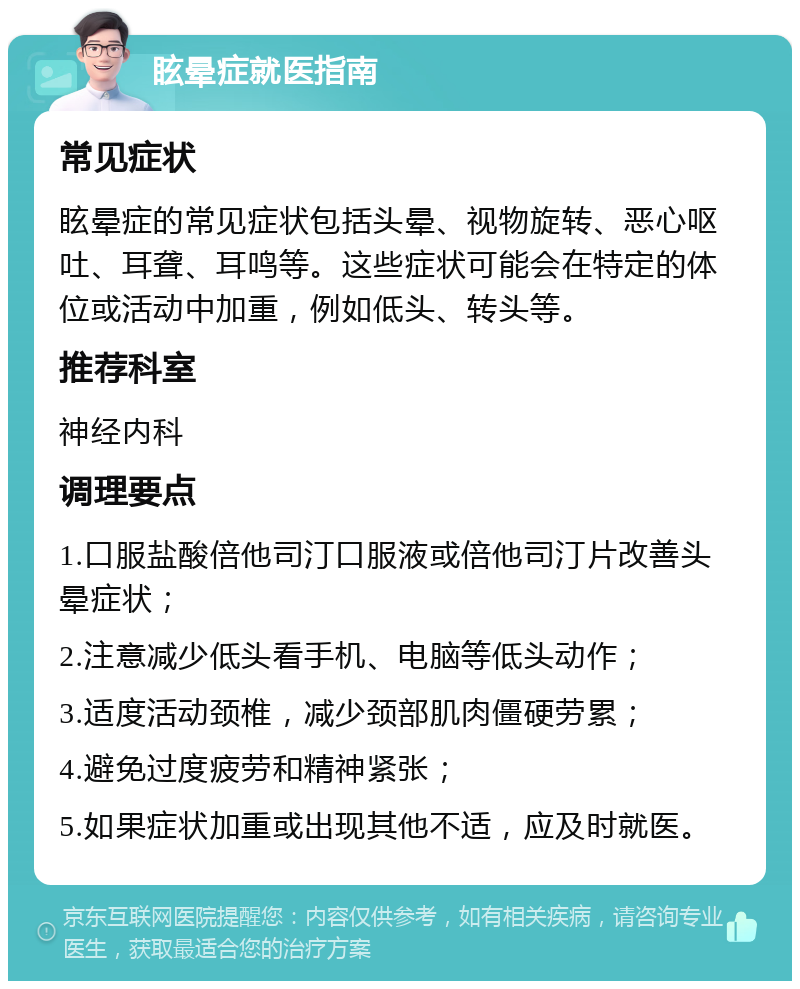 眩晕症就医指南 常见症状 眩晕症的常见症状包括头晕、视物旋转、恶心呕吐、耳聋、耳鸣等。这些症状可能会在特定的体位或活动中加重，例如低头、转头等。 推荐科室 神经内科 调理要点 1.口服盐酸倍他司汀口服液或倍他司汀片改善头晕症状； 2.注意减少低头看手机、电脑等低头动作； 3.适度活动颈椎，减少颈部肌肉僵硬劳累； 4.避免过度疲劳和精神紧张； 5.如果症状加重或出现其他不适，应及时就医。