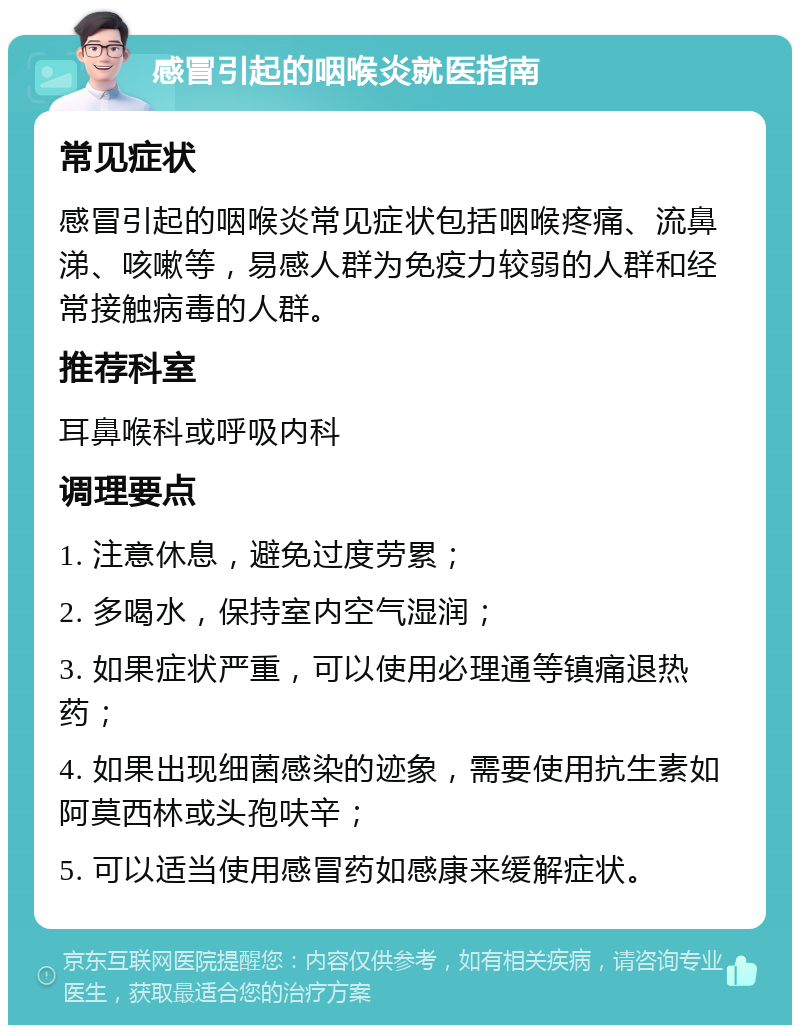 感冒引起的咽喉炎就医指南 常见症状 感冒引起的咽喉炎常见症状包括咽喉疼痛、流鼻涕、咳嗽等，易感人群为免疫力较弱的人群和经常接触病毒的人群。 推荐科室 耳鼻喉科或呼吸内科 调理要点 1. 注意休息，避免过度劳累； 2. 多喝水，保持室内空气湿润； 3. 如果症状严重，可以使用必理通等镇痛退热药； 4. 如果出现细菌感染的迹象，需要使用抗生素如阿莫西林或头孢呋辛； 5. 可以适当使用感冒药如感康来缓解症状。