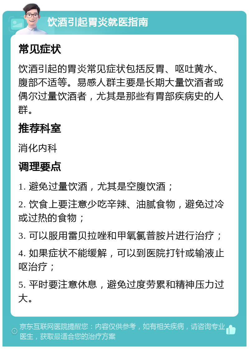 饮酒引起胃炎就医指南 常见症状 饮酒引起的胃炎常见症状包括反胃、呕吐黄水、腹部不适等。易感人群主要是长期大量饮酒者或偶尔过量饮酒者，尤其是那些有胃部疾病史的人群。 推荐科室 消化内科 调理要点 1. 避免过量饮酒，尤其是空腹饮酒； 2. 饮食上要注意少吃辛辣、油腻食物，避免过冷或过热的食物； 3. 可以服用雷贝拉唑和甲氧氯普胺片进行治疗； 4. 如果症状不能缓解，可以到医院打针或输液止呕治疗； 5. 平时要注意休息，避免过度劳累和精神压力过大。