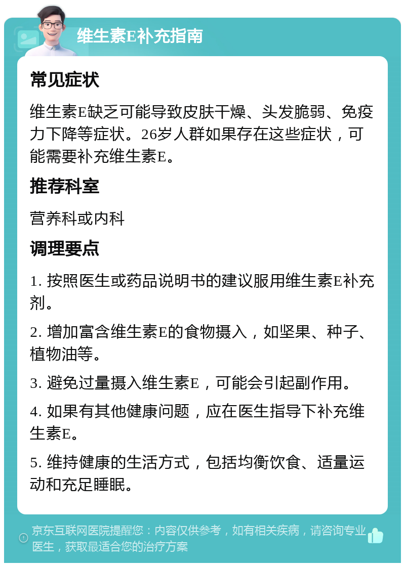 维生素E补充指南 常见症状 维生素E缺乏可能导致皮肤干燥、头发脆弱、免疫力下降等症状。26岁人群如果存在这些症状，可能需要补充维生素E。 推荐科室 营养科或内科 调理要点 1. 按照医生或药品说明书的建议服用维生素E补充剂。 2. 增加富含维生素E的食物摄入，如坚果、种子、植物油等。 3. 避免过量摄入维生素E，可能会引起副作用。 4. 如果有其他健康问题，应在医生指导下补充维生素E。 5. 维持健康的生活方式，包括均衡饮食、适量运动和充足睡眠。