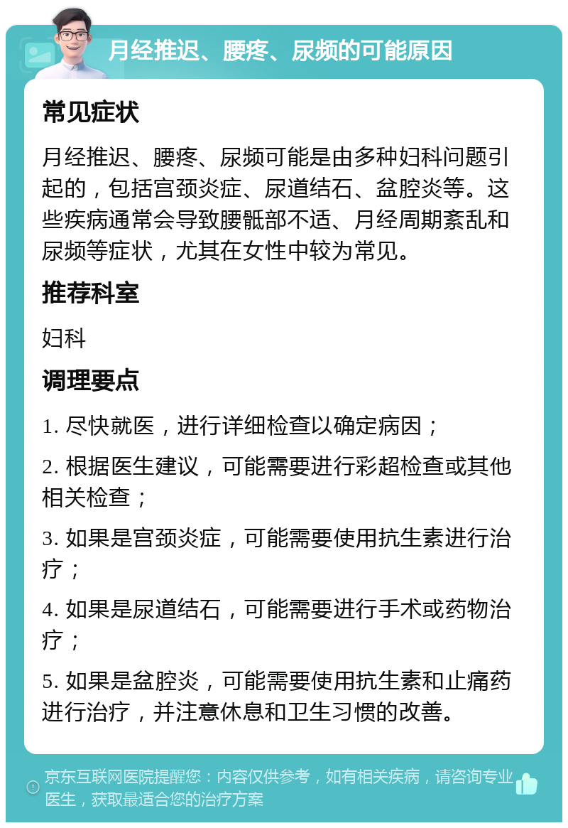 月经推迟、腰疼、尿频的可能原因 常见症状 月经推迟、腰疼、尿频可能是由多种妇科问题引起的，包括宫颈炎症、尿道结石、盆腔炎等。这些疾病通常会导致腰骶部不适、月经周期紊乱和尿频等症状，尤其在女性中较为常见。 推荐科室 妇科 调理要点 1. 尽快就医，进行详细检查以确定病因； 2. 根据医生建议，可能需要进行彩超检查或其他相关检查； 3. 如果是宫颈炎症，可能需要使用抗生素进行治疗； 4. 如果是尿道结石，可能需要进行手术或药物治疗； 5. 如果是盆腔炎，可能需要使用抗生素和止痛药进行治疗，并注意休息和卫生习惯的改善。