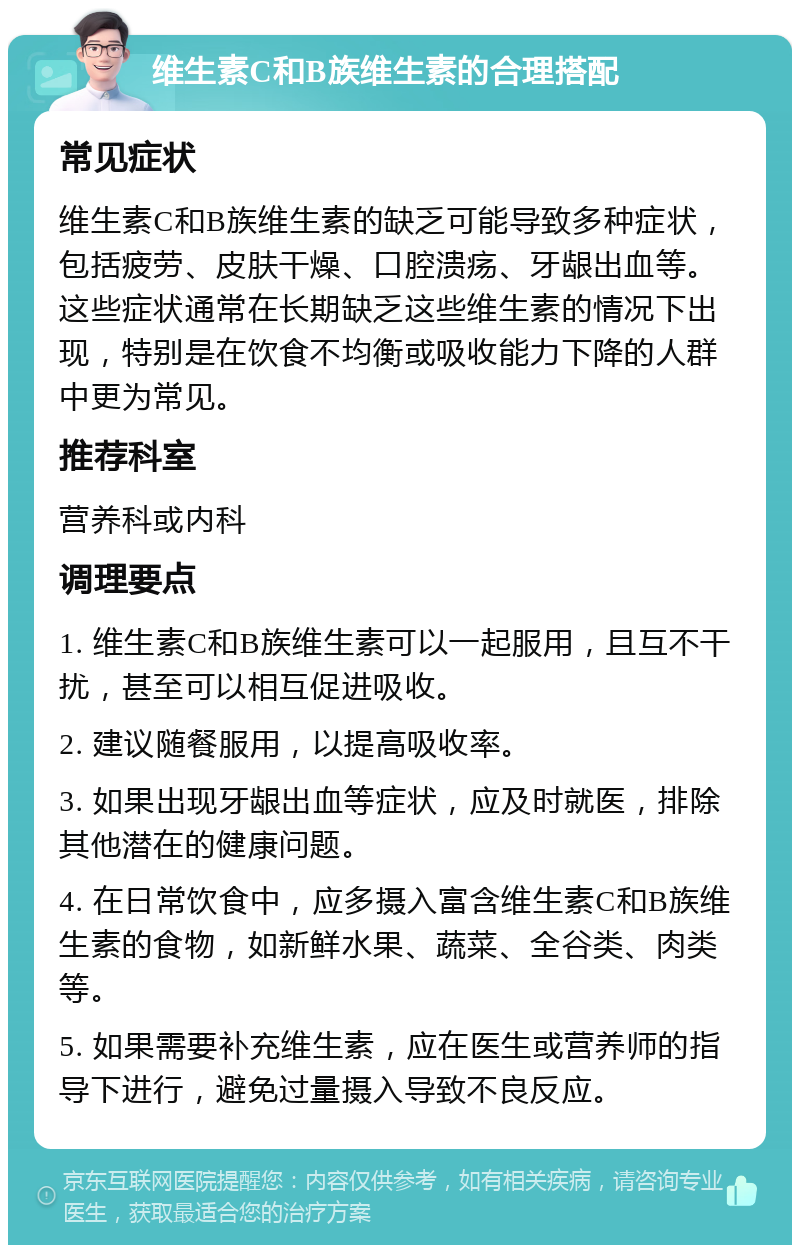 维生素C和B族维生素的合理搭配 常见症状 维生素C和B族维生素的缺乏可能导致多种症状，包括疲劳、皮肤干燥、口腔溃疡、牙龈出血等。这些症状通常在长期缺乏这些维生素的情况下出现，特别是在饮食不均衡或吸收能力下降的人群中更为常见。 推荐科室 营养科或内科 调理要点 1. 维生素C和B族维生素可以一起服用，且互不干扰，甚至可以相互促进吸收。 2. 建议随餐服用，以提高吸收率。 3. 如果出现牙龈出血等症状，应及时就医，排除其他潜在的健康问题。 4. 在日常饮食中，应多摄入富含维生素C和B族维生素的食物，如新鲜水果、蔬菜、全谷类、肉类等。 5. 如果需要补充维生素，应在医生或营养师的指导下进行，避免过量摄入导致不良反应。