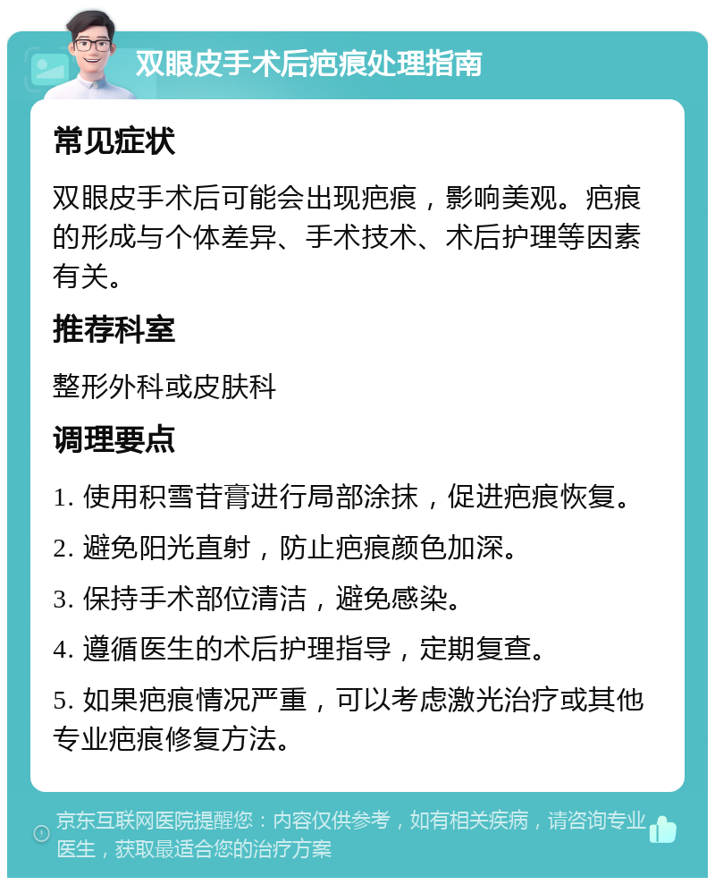 双眼皮手术后疤痕处理指南 常见症状 双眼皮手术后可能会出现疤痕，影响美观。疤痕的形成与个体差异、手术技术、术后护理等因素有关。 推荐科室 整形外科或皮肤科 调理要点 1. 使用积雪苷膏进行局部涂抹，促进疤痕恢复。 2. 避免阳光直射，防止疤痕颜色加深。 3. 保持手术部位清洁，避免感染。 4. 遵循医生的术后护理指导，定期复查。 5. 如果疤痕情况严重，可以考虑激光治疗或其他专业疤痕修复方法。