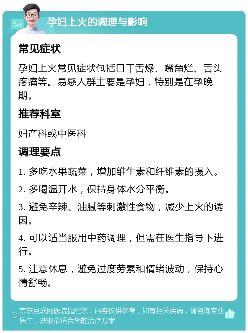 孕妇上火的调理与影响 常见症状 孕妇上火常见症状包括口干舌燥、嘴角烂、舌头疼痛等。易感人群主要是孕妇，特别是在孕晚期。 推荐科室 妇产科或中医科 调理要点 1. 多吃水果蔬菜，增加维生素和纤维素的摄入。 2. 多喝温开水，保持身体水分平衡。 3. 避免辛辣、油腻等刺激性食物，减少上火的诱因。 4. 可以适当服用中药调理，但需在医生指导下进行。 5. 注意休息，避免过度劳累和情绪波动，保持心情舒畅。