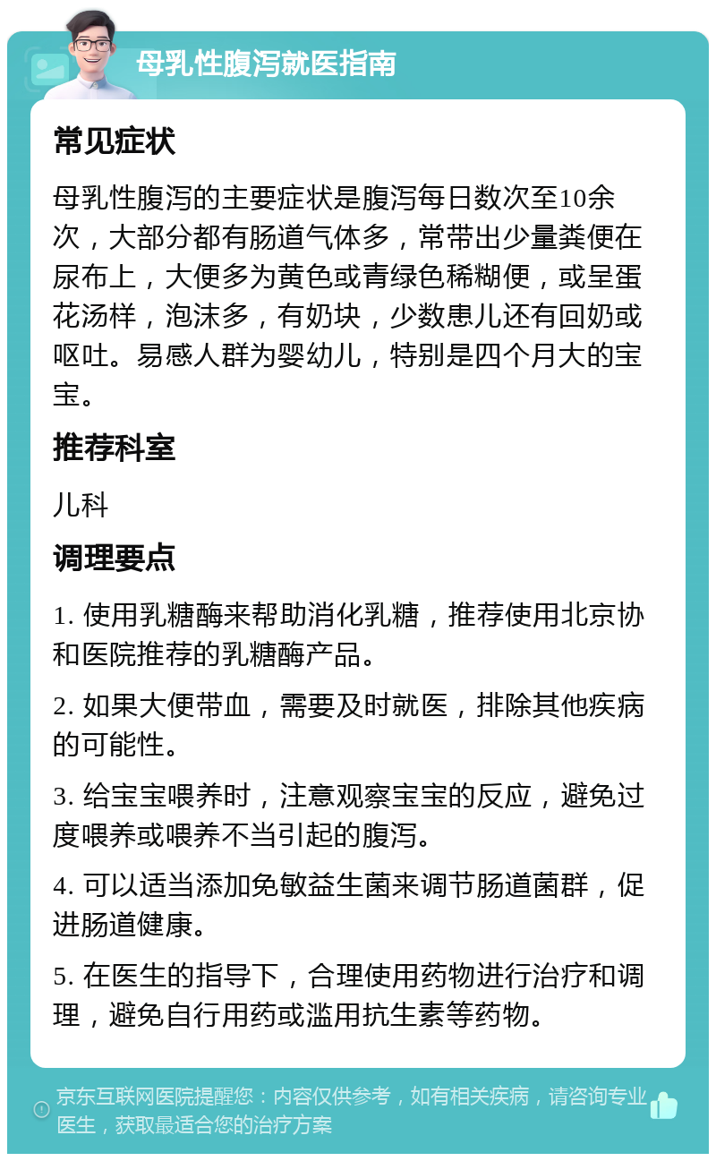 母乳性腹泻就医指南 常见症状 母乳性腹泻的主要症状是腹泻每日数次至10余次，大部分都有肠道气体多，常带出少量粪便在尿布上，大便多为黄色或青绿色稀糊便，或呈蛋花汤样，泡沫多，有奶块，少数患儿还有回奶或呕吐。易感人群为婴幼儿，特别是四个月大的宝宝。 推荐科室 儿科 调理要点 1. 使用乳糖酶来帮助消化乳糖，推荐使用北京协和医院推荐的乳糖酶产品。 2. 如果大便带血，需要及时就医，排除其他疾病的可能性。 3. 给宝宝喂养时，注意观察宝宝的反应，避免过度喂养或喂养不当引起的腹泻。 4. 可以适当添加免敏益生菌来调节肠道菌群，促进肠道健康。 5. 在医生的指导下，合理使用药物进行治疗和调理，避免自行用药或滥用抗生素等药物。