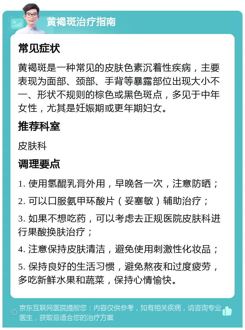 黄褐斑治疗指南 常见症状 黄褐斑是一种常见的皮肤色素沉着性疾病，主要表现为面部、颈部、手背等暴露部位出现大小不一、形状不规则的棕色或黑色斑点，多见于中年女性，尤其是妊娠期或更年期妇女。 推荐科室 皮肤科 调理要点 1. 使用氢醌乳膏外用，早晚各一次，注意防晒； 2. 可以口服氨甲环酸片（妥塞敏）辅助治疗； 3. 如果不想吃药，可以考虑去正规医院皮肤科进行果酸换肤治疗； 4. 注意保持皮肤清洁，避免使用刺激性化妆品； 5. 保持良好的生活习惯，避免熬夜和过度疲劳，多吃新鲜水果和蔬菜，保持心情愉快。