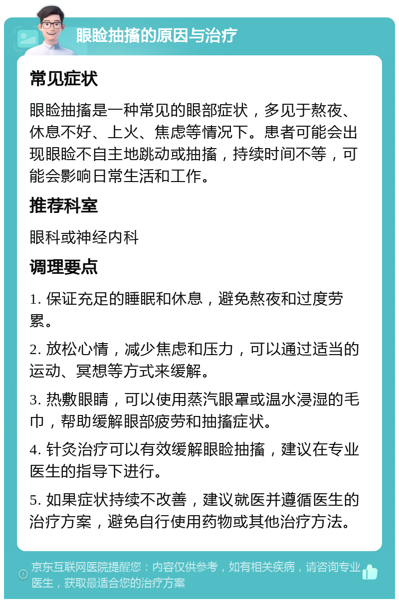 眼睑抽搐的原因与治疗 常见症状 眼睑抽搐是一种常见的眼部症状，多见于熬夜、休息不好、上火、焦虑等情况下。患者可能会出现眼睑不自主地跳动或抽搐，持续时间不等，可能会影响日常生活和工作。 推荐科室 眼科或神经内科 调理要点 1. 保证充足的睡眠和休息，避免熬夜和过度劳累。 2. 放松心情，减少焦虑和压力，可以通过适当的运动、冥想等方式来缓解。 3. 热敷眼睛，可以使用蒸汽眼罩或温水浸湿的毛巾，帮助缓解眼部疲劳和抽搐症状。 4. 针灸治疗可以有效缓解眼睑抽搐，建议在专业医生的指导下进行。 5. 如果症状持续不改善，建议就医并遵循医生的治疗方案，避免自行使用药物或其他治疗方法。