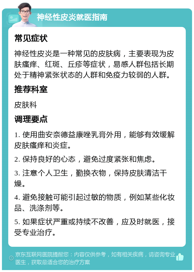 神经性皮炎就医指南 常见症状 神经性皮炎是一种常见的皮肤病，主要表现为皮肤瘙痒、红斑、丘疹等症状，易感人群包括长期处于精神紧张状态的人群和免疫力较弱的人群。 推荐科室 皮肤科 调理要点 1. 使用曲安奈德益康唑乳膏外用，能够有效缓解皮肤瘙痒和炎症。 2. 保持良好的心态，避免过度紧张和焦虑。 3. 注意个人卫生，勤换衣物，保持皮肤清洁干燥。 4. 避免接触可能引起过敏的物质，例如某些化妆品、洗涤剂等。 5. 如果症状严重或持续不改善，应及时就医，接受专业治疗。