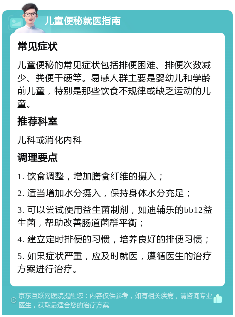 儿童便秘就医指南 常见症状 儿童便秘的常见症状包括排便困难、排便次数减少、粪便干硬等。易感人群主要是婴幼儿和学龄前儿童，特别是那些饮食不规律或缺乏运动的儿童。 推荐科室 儿科或消化内科 调理要点 1. 饮食调整，增加膳食纤维的摄入； 2. 适当增加水分摄入，保持身体水分充足； 3. 可以尝试使用益生菌制剂，如迪辅乐的bb12益生菌，帮助改善肠道菌群平衡； 4. 建立定时排便的习惯，培养良好的排便习惯； 5. 如果症状严重，应及时就医，遵循医生的治疗方案进行治疗。