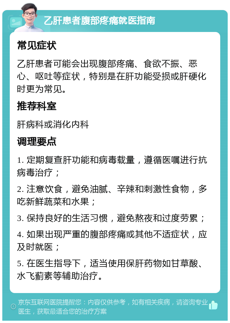 乙肝患者腹部疼痛就医指南 常见症状 乙肝患者可能会出现腹部疼痛、食欲不振、恶心、呕吐等症状，特别是在肝功能受损或肝硬化时更为常见。 推荐科室 肝病科或消化内科 调理要点 1. 定期复查肝功能和病毒载量，遵循医嘱进行抗病毒治疗； 2. 注意饮食，避免油腻、辛辣和刺激性食物，多吃新鲜蔬菜和水果； 3. 保持良好的生活习惯，避免熬夜和过度劳累； 4. 如果出现严重的腹部疼痛或其他不适症状，应及时就医； 5. 在医生指导下，适当使用保肝药物如甘草酸、水飞蓟素等辅助治疗。