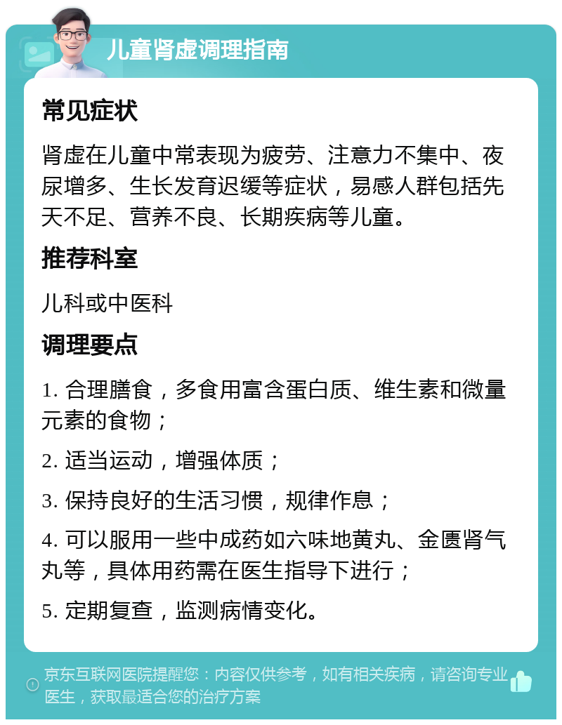 儿童肾虚调理指南 常见症状 肾虚在儿童中常表现为疲劳、注意力不集中、夜尿增多、生长发育迟缓等症状，易感人群包括先天不足、营养不良、长期疾病等儿童。 推荐科室 儿科或中医科 调理要点 1. 合理膳食，多食用富含蛋白质、维生素和微量元素的食物； 2. 适当运动，增强体质； 3. 保持良好的生活习惯，规律作息； 4. 可以服用一些中成药如六味地黄丸、金匮肾气丸等，具体用药需在医生指导下进行； 5. 定期复查，监测病情变化。