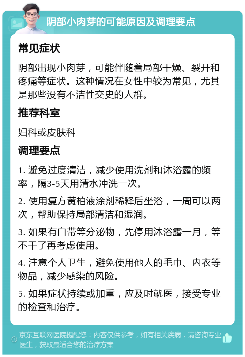 阴部小肉芽的可能原因及调理要点 常见症状 阴部出现小肉芽，可能伴随着局部干燥、裂开和疼痛等症状。这种情况在女性中较为常见，尤其是那些没有不洁性交史的人群。 推荐科室 妇科或皮肤科 调理要点 1. 避免过度清洁，减少使用洗剂和沐浴露的频率，隔3-5天用清水冲洗一次。 2. 使用复方黄柏液涂剂稀释后坐浴，一周可以两次，帮助保持局部清洁和湿润。 3. 如果有白带等分泌物，先停用沐浴露一月，等不干了再考虑使用。 4. 注意个人卫生，避免使用他人的毛巾、内衣等物品，减少感染的风险。 5. 如果症状持续或加重，应及时就医，接受专业的检查和治疗。