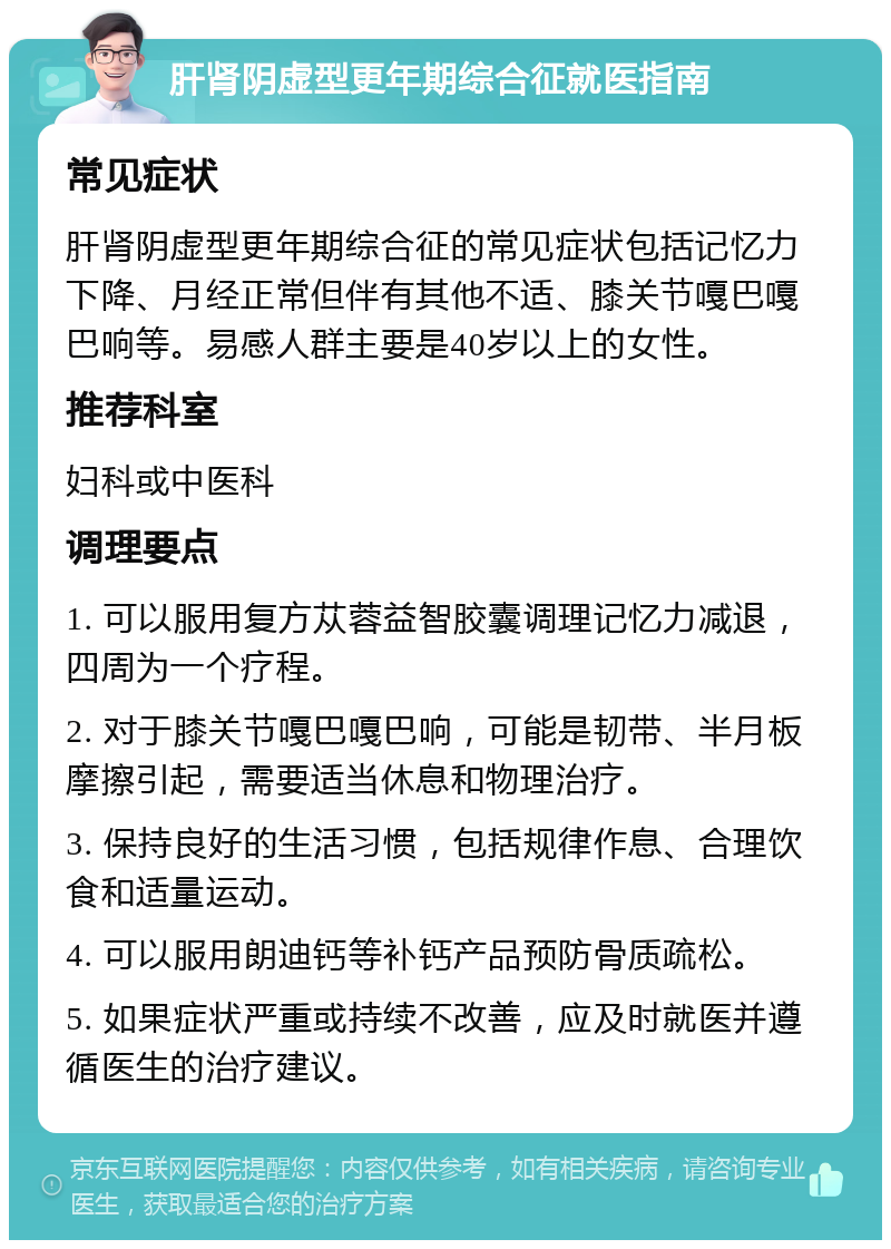 肝肾阴虚型更年期综合征就医指南 常见症状 肝肾阴虚型更年期综合征的常见症状包括记忆力下降、月经正常但伴有其他不适、膝关节嘎巴嘎巴响等。易感人群主要是40岁以上的女性。 推荐科室 妇科或中医科 调理要点 1. 可以服用复方苁蓉益智胶囊调理记忆力减退，四周为一个疗程。 2. 对于膝关节嘎巴嘎巴响，可能是韧带、半月板摩擦引起，需要适当休息和物理治疗。 3. 保持良好的生活习惯，包括规律作息、合理饮食和适量运动。 4. 可以服用朗迪钙等补钙产品预防骨质疏松。 5. 如果症状严重或持续不改善，应及时就医并遵循医生的治疗建议。