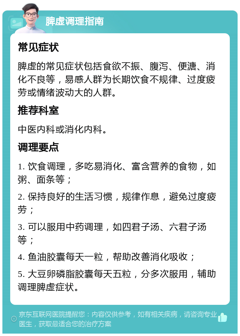 脾虚调理指南 常见症状 脾虚的常见症状包括食欲不振、腹泻、便溏、消化不良等，易感人群为长期饮食不规律、过度疲劳或情绪波动大的人群。 推荐科室 中医内科或消化内科。 调理要点 1. 饮食调理，多吃易消化、富含营养的食物，如粥、面条等； 2. 保持良好的生活习惯，规律作息，避免过度疲劳； 3. 可以服用中药调理，如四君子汤、六君子汤等； 4. 鱼油胶囊每天一粒，帮助改善消化吸收； 5. 大豆卵磷脂胶囊每天五粒，分多次服用，辅助调理脾虚症状。