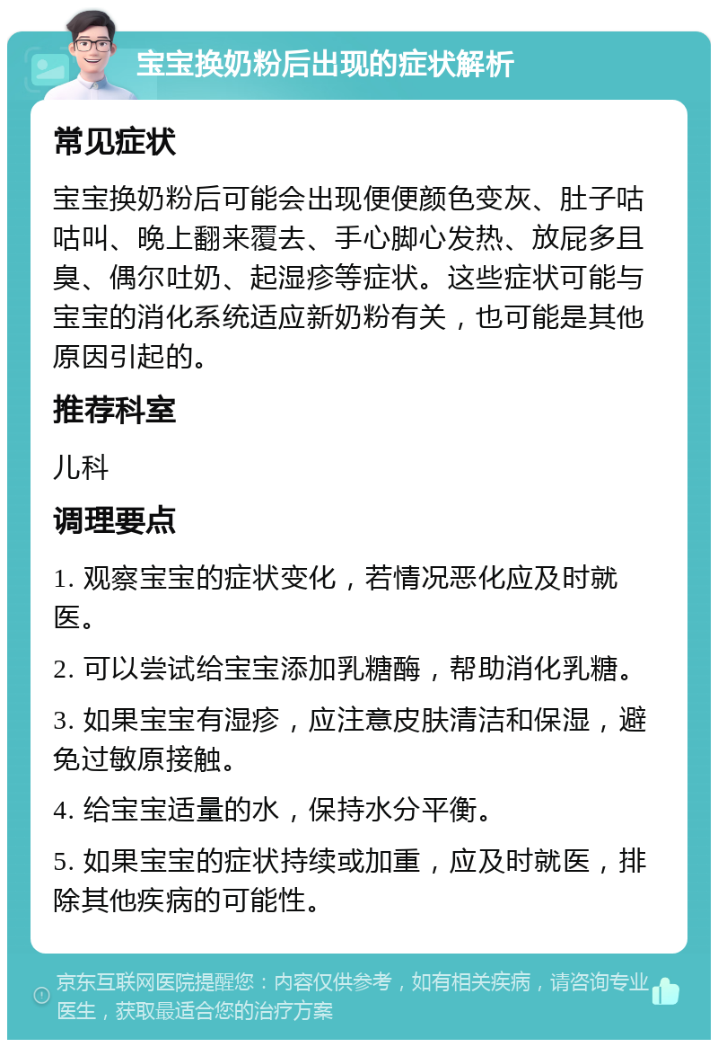 宝宝换奶粉后出现的症状解析 常见症状 宝宝换奶粉后可能会出现便便颜色变灰、肚子咕咕叫、晚上翻来覆去、手心脚心发热、放屁多且臭、偶尔吐奶、起湿疹等症状。这些症状可能与宝宝的消化系统适应新奶粉有关，也可能是其他原因引起的。 推荐科室 儿科 调理要点 1. 观察宝宝的症状变化，若情况恶化应及时就医。 2. 可以尝试给宝宝添加乳糖酶，帮助消化乳糖。 3. 如果宝宝有湿疹，应注意皮肤清洁和保湿，避免过敏原接触。 4. 给宝宝适量的水，保持水分平衡。 5. 如果宝宝的症状持续或加重，应及时就医，排除其他疾病的可能性。