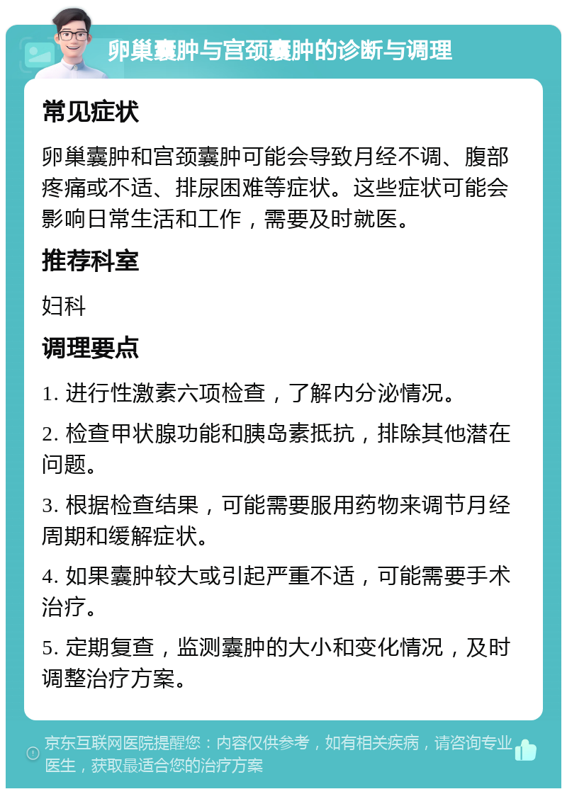 卵巢囊肿与宫颈囊肿的诊断与调理 常见症状 卵巢囊肿和宫颈囊肿可能会导致月经不调、腹部疼痛或不适、排尿困难等症状。这些症状可能会影响日常生活和工作，需要及时就医。 推荐科室 妇科 调理要点 1. 进行性激素六项检查，了解内分泌情况。 2. 检查甲状腺功能和胰岛素抵抗，排除其他潜在问题。 3. 根据检查结果，可能需要服用药物来调节月经周期和缓解症状。 4. 如果囊肿较大或引起严重不适，可能需要手术治疗。 5. 定期复查，监测囊肿的大小和变化情况，及时调整治疗方案。