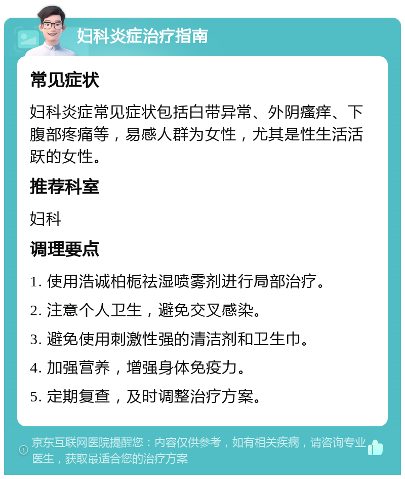 妇科炎症治疗指南 常见症状 妇科炎症常见症状包括白带异常、外阴瘙痒、下腹部疼痛等，易感人群为女性，尤其是性生活活跃的女性。 推荐科室 妇科 调理要点 1. 使用浩诚柏栀祛湿喷雾剂进行局部治疗。 2. 注意个人卫生，避免交叉感染。 3. 避免使用刺激性强的清洁剂和卫生巾。 4. 加强营养，增强身体免疫力。 5. 定期复查，及时调整治疗方案。