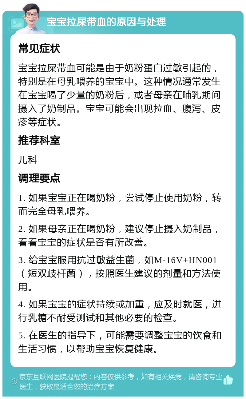 宝宝拉屎带血的原因与处理 常见症状 宝宝拉屎带血可能是由于奶粉蛋白过敏引起的，特别是在母乳喂养的宝宝中。这种情况通常发生在宝宝喝了少量的奶粉后，或者母亲在哺乳期间摄入了奶制品。宝宝可能会出现拉血、腹泻、皮疹等症状。 推荐科室 儿科 调理要点 1. 如果宝宝正在喝奶粉，尝试停止使用奶粉，转而完全母乳喂养。 2. 如果母亲正在喝奶粉，建议停止摄入奶制品，看看宝宝的症状是否有所改善。 3. 给宝宝服用抗过敏益生菌，如M-16V+HN001（短双歧杆菌），按照医生建议的剂量和方法使用。 4. 如果宝宝的症状持续或加重，应及时就医，进行乳糖不耐受测试和其他必要的检查。 5. 在医生的指导下，可能需要调整宝宝的饮食和生活习惯，以帮助宝宝恢复健康。