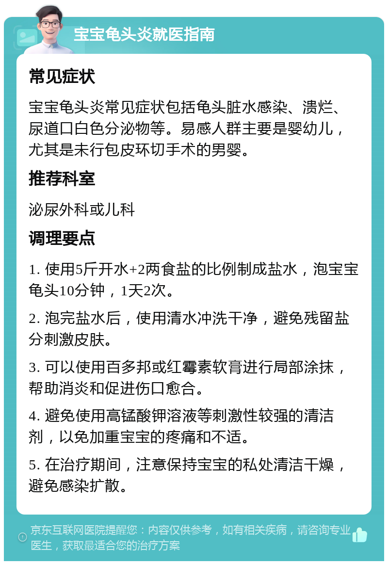 宝宝龟头炎就医指南 常见症状 宝宝龟头炎常见症状包括龟头脏水感染、溃烂、尿道口白色分泌物等。易感人群主要是婴幼儿，尤其是未行包皮环切手术的男婴。 推荐科室 泌尿外科或儿科 调理要点 1. 使用5斤开水+2两食盐的比例制成盐水，泡宝宝龟头10分钟，1天2次。 2. 泡完盐水后，使用清水冲洗干净，避免残留盐分刺激皮肤。 3. 可以使用百多邦或红霉素软膏进行局部涂抹，帮助消炎和促进伤口愈合。 4. 避免使用高锰酸钾溶液等刺激性较强的清洁剂，以免加重宝宝的疼痛和不适。 5. 在治疗期间，注意保持宝宝的私处清洁干燥，避免感染扩散。