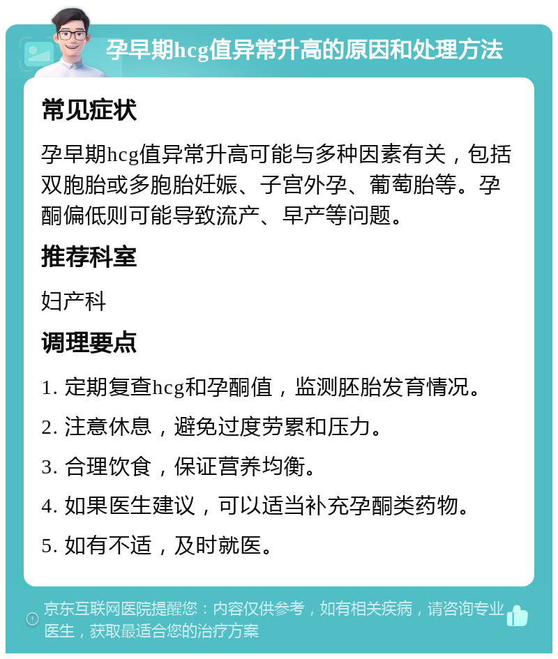 孕早期hcg值异常升高的原因和处理方法 常见症状 孕早期hcg值异常升高可能与多种因素有关，包括双胞胎或多胞胎妊娠、子宫外孕、葡萄胎等。孕酮偏低则可能导致流产、早产等问题。 推荐科室 妇产科 调理要点 1. 定期复查hcg和孕酮值，监测胚胎发育情况。 2. 注意休息，避免过度劳累和压力。 3. 合理饮食，保证营养均衡。 4. 如果医生建议，可以适当补充孕酮类药物。 5. 如有不适，及时就医。