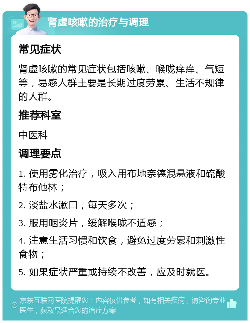 肾虚咳嗽的治疗与调理 常见症状 肾虚咳嗽的常见症状包括咳嗽、喉咙痒痒、气短等，易感人群主要是长期过度劳累、生活不规律的人群。 推荐科室 中医科 调理要点 1. 使用雾化治疗，吸入用布地奈德混悬液和硫酸特布他林； 2. 淡盐水漱口，每天多次； 3. 服用咽炎片，缓解喉咙不适感； 4. 注意生活习惯和饮食，避免过度劳累和刺激性食物； 5. 如果症状严重或持续不改善，应及时就医。